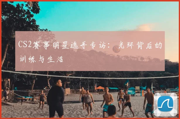 CS2赛事明星选手专访:光环背后的训练与生活