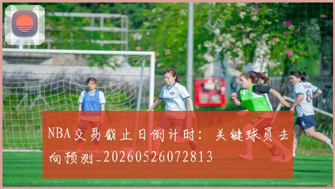 NBA交易截止日倒计时:关键球员去向预测_20260526072813
