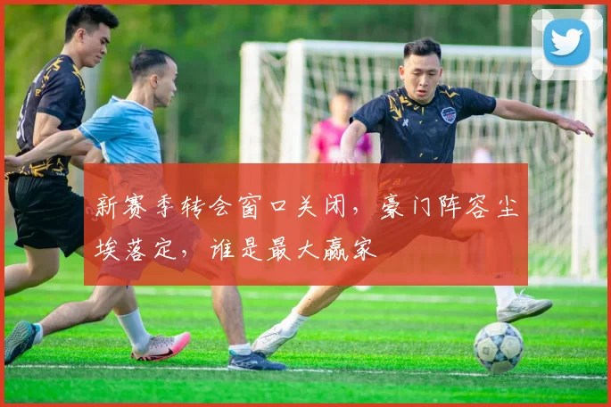新赛季转会窗口关闭，豪门阵容尘埃落定，谁是最大赢家
