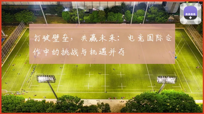 打破壁垒,共赢未来:电竞国际合作中的挑战与机遇并存