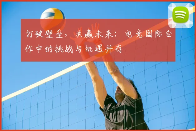 打破壁垒，共赢未来：电竞国际合作中的挑战与机遇并存