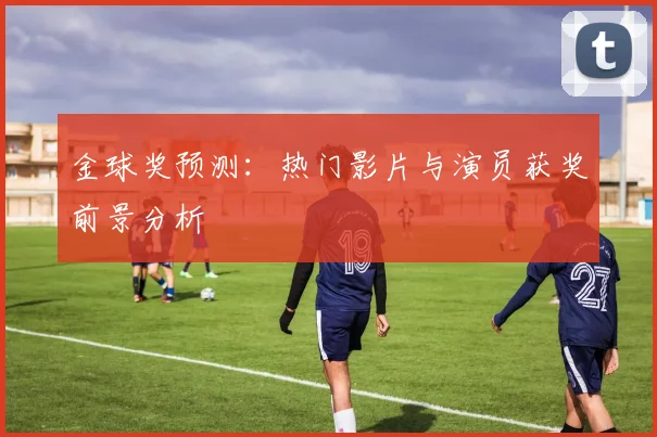 金球奖预测：热门影片与演员获奖前景分析