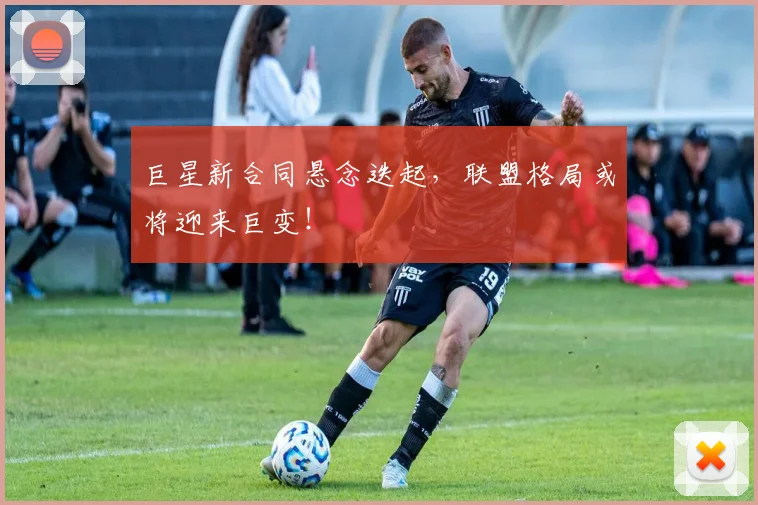 巨星新合同悬念迭起,联盟格局或将迎来巨变!