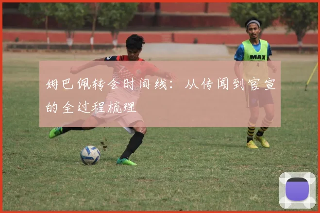 姆巴佩转会时间线:从传闻到官宣的全过程梳理