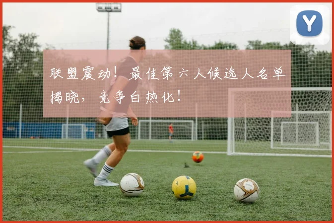 联盟震动!最佳第六人候选人名单揭晓,竞争白热化!