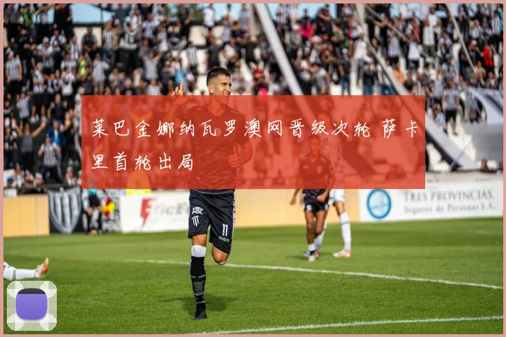 莱巴金娜纳瓦罗澳网晋级次轮 萨卡里首轮出局