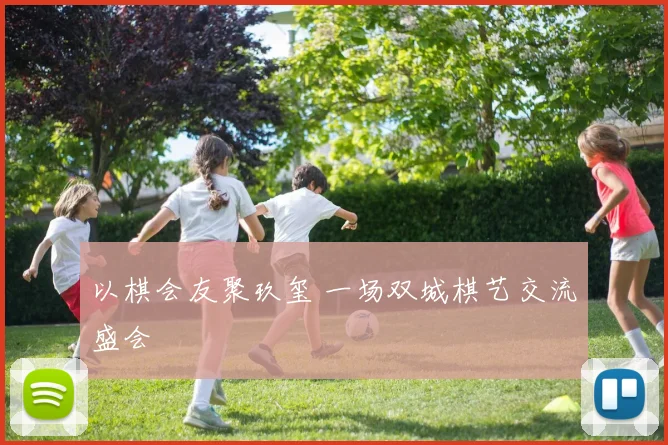 以棋会友聚玖玺 一场双城棋艺交流盛会