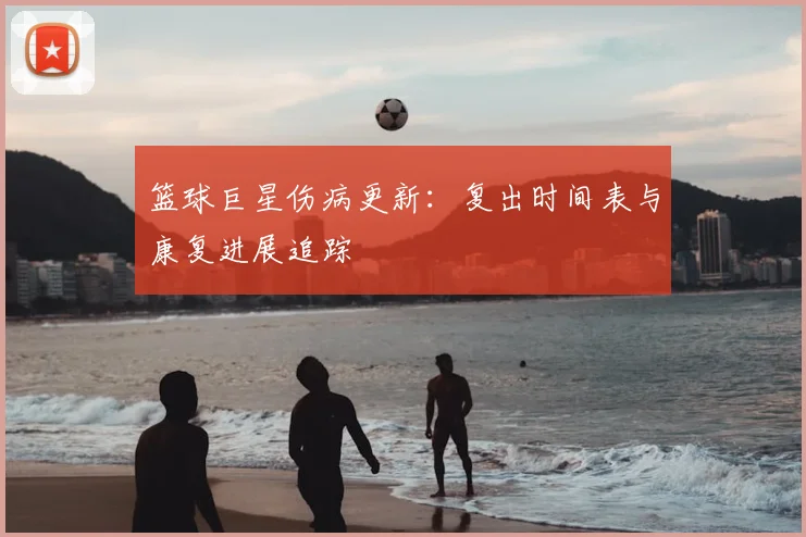 篮球巨星伤病更新:复出时间表与康复进展追踪