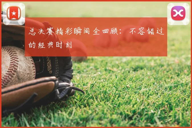 总决赛精彩瞬间全回顾:不容错过的经典时刻