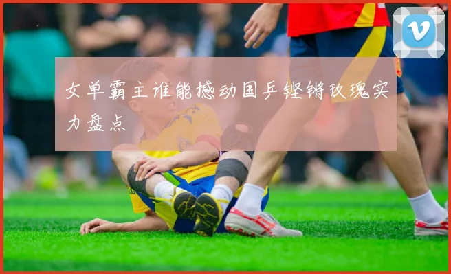 女单霸主谁能撼动国乒铿锵玫瑰实力盘点