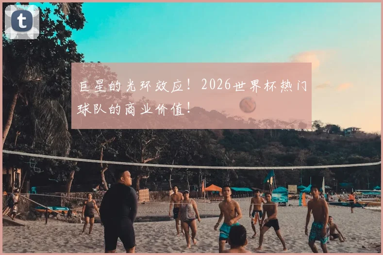 巨星的光环效应!2026世界杯热门球队的商业价值!