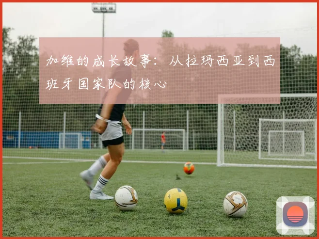 加维的成长故事：从拉玛西亚到西班牙国家队的核心