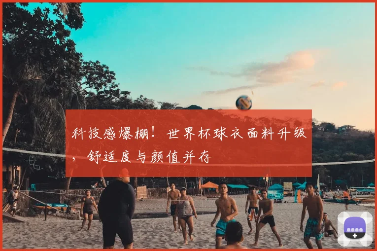 科技感爆棚!世界杯球衣面料升级,舒适度与颜值并存