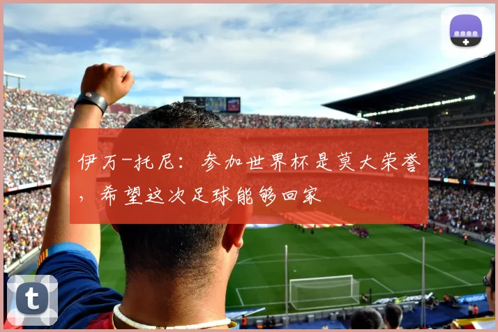 伊万-托尼:参加世界杯是莫大荣誉,希望这次足球能够回家
