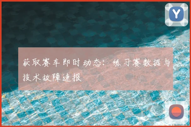 获取赛车即时动态：练习赛数据与技术故障速报
