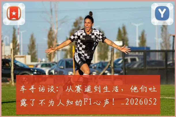 车手访谈:从赛道到生活,他们吐露了不为人知的F1心声!_20260526090441