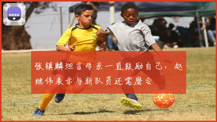 张镇麟坦言母亲一直鼓励自己,赵继伟表示与新队员还需磨合