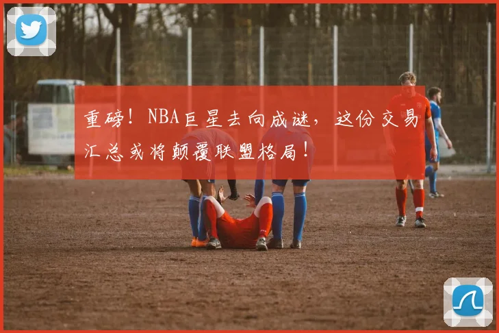 重磅!NBA巨星去向成谜,这份交易汇总或将颠覆联盟格局!