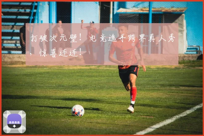 打破次元壁!电竞选手跨界真人秀,惊喜连连!