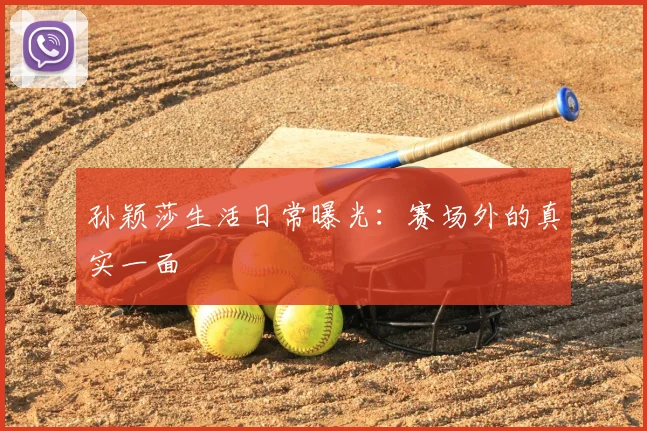 孙颖莎生活日常曝光:赛场外的真实一面