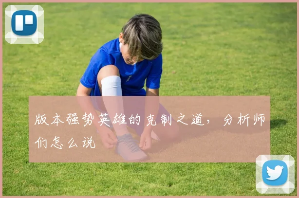 版本强势英雄的克制之道,分析师们怎么说