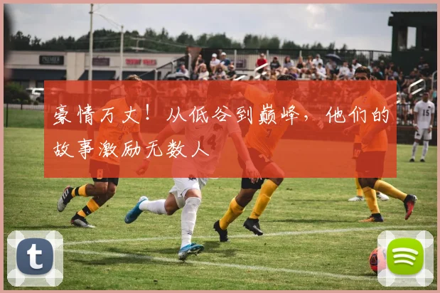 豪情万丈!从低谷到巅峰,他们的故事激励无数人