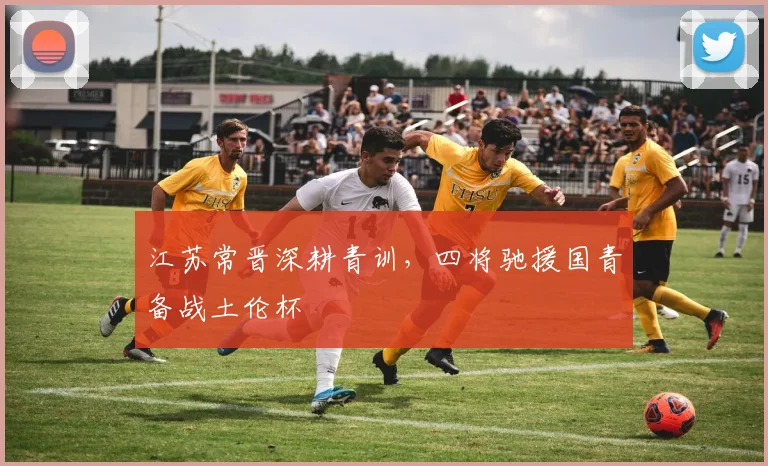 江苏常晋深耕青训,四将驰援国青备战土伦杯