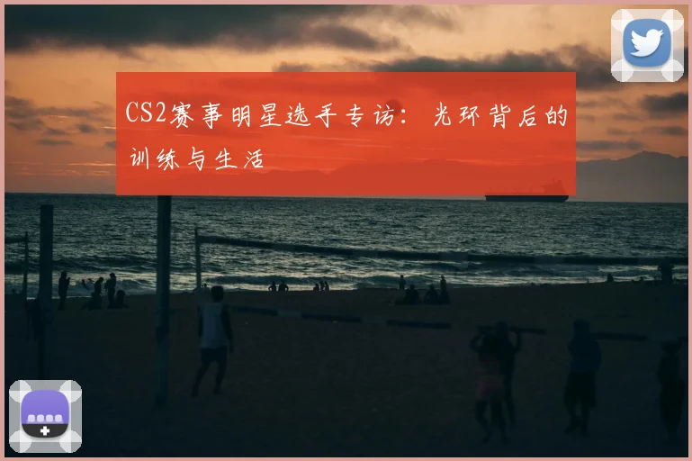 CS2赛事明星选手专访:光环背后的训练与生活