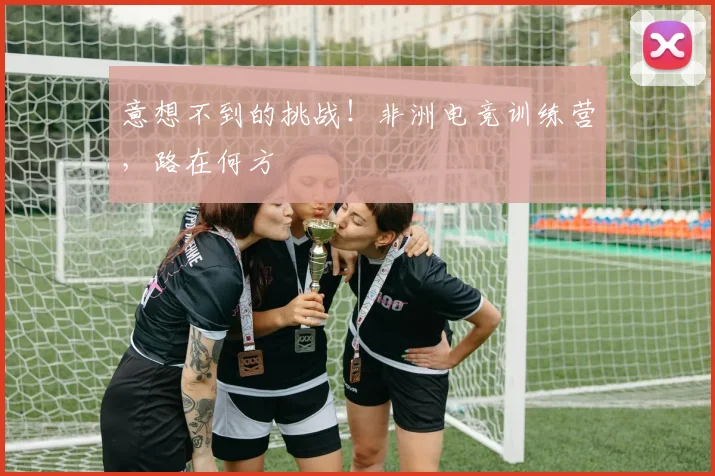 意想不到的挑战!非洲电竞训练营,路在何方