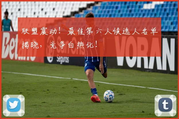 联盟震动！最佳第六人候选人名单揭晓，竞争白热化！