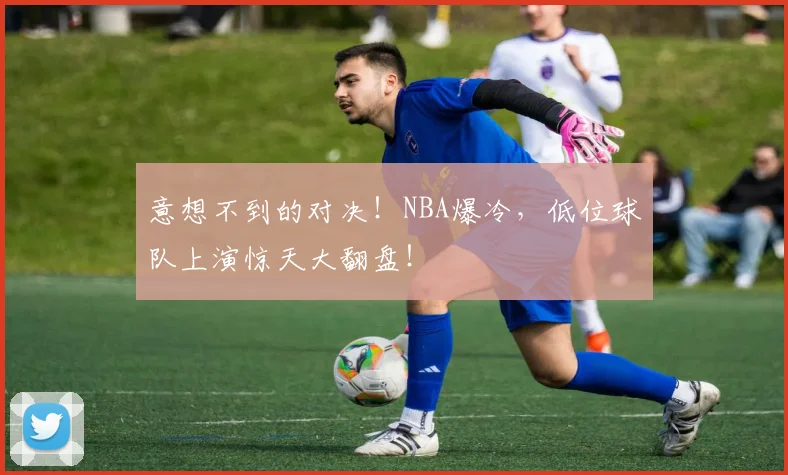 意想不到的对决！NBA爆冷，低位球队上演惊天大翻盘！